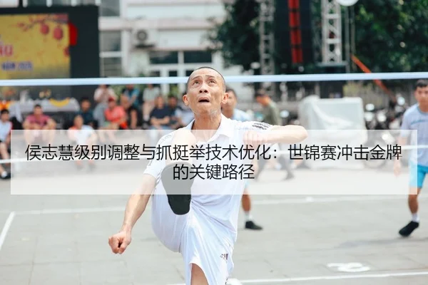 侯志慧级别调整与抓挺举技术优化：世锦赛冲击金牌的关键路径