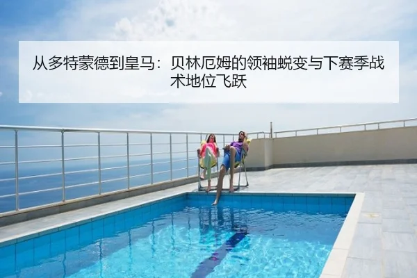 从多特蒙德到皇马：贝林厄姆的领袖蜕变与下赛季战术地位飞跃